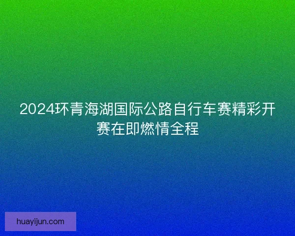 2024环青海湖国际公路自行车赛精彩开赛在即燃情全程