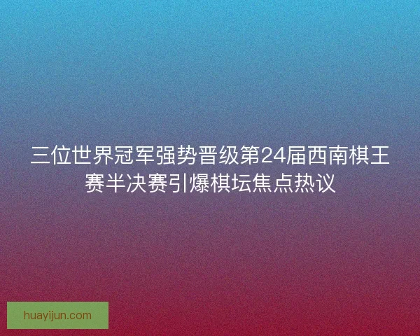 三位世界冠军强势晋级第24届西南棋王赛半决赛引爆棋坛焦点热议