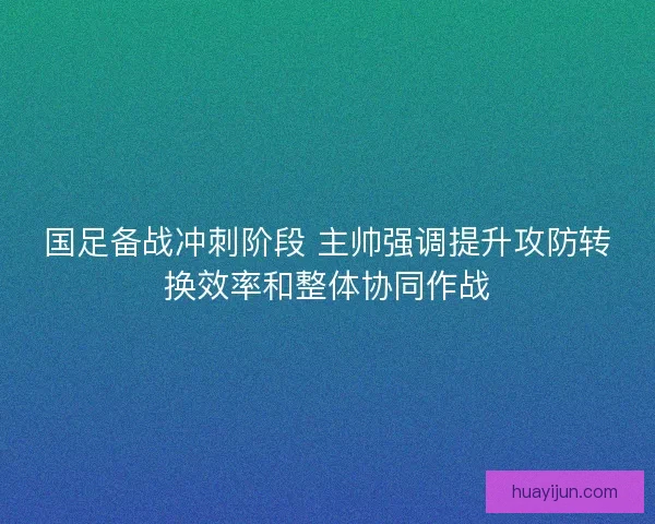国足备战冲刺阶段 主帅强调提升攻防转换效率和整体协同作战