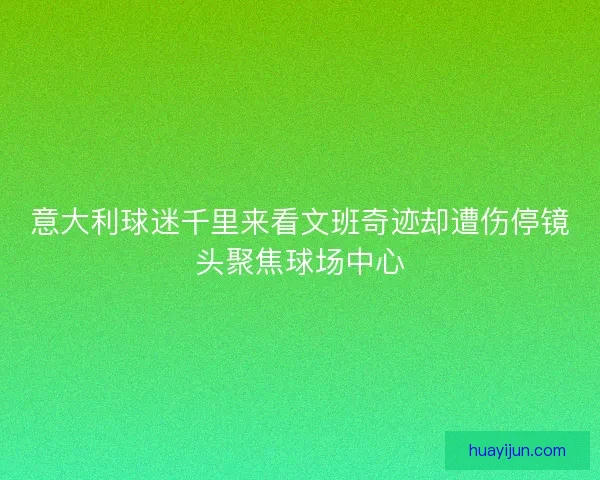 意大利球迷千里来看文班奇迹却遭伤停镜头聚焦球场中心
